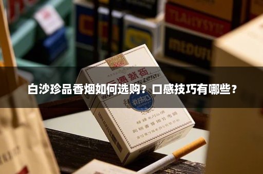 白沙珍品香烟如何选购?口感技巧有哪些?